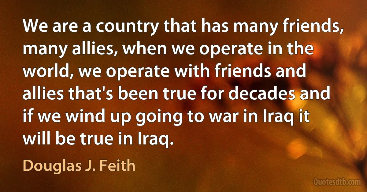 We are a country that has many friends, many allies, when we operate in the world, we operate with friends and allies that's been true for decades and if we wind up going to war in Iraq it will be true in Iraq. (Douglas J. Feith)