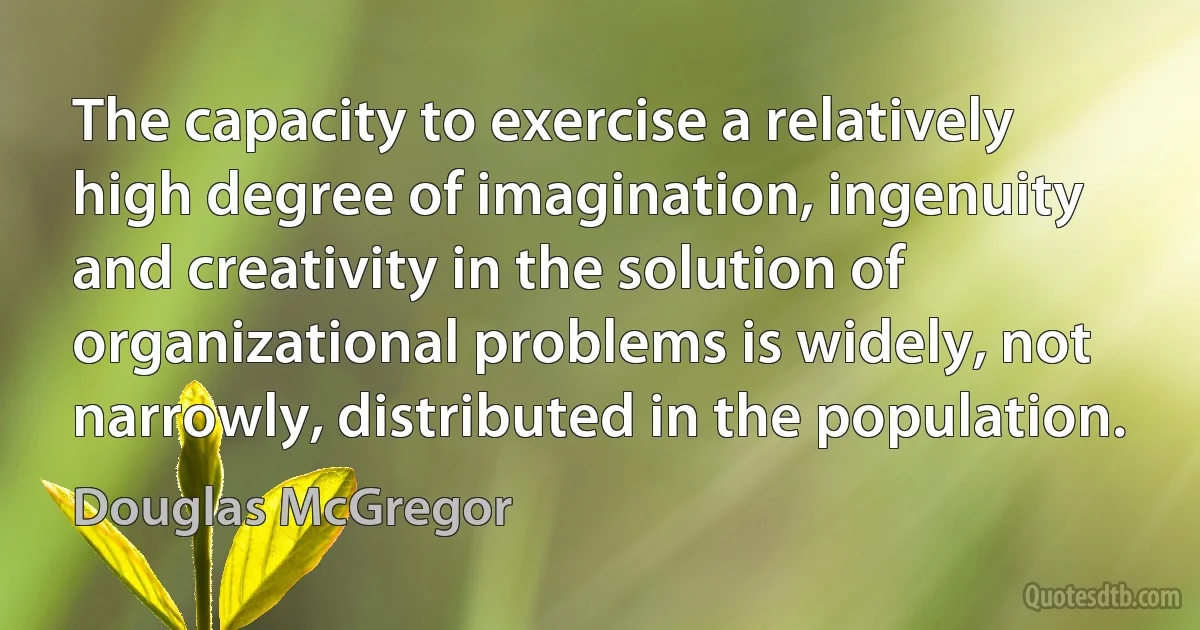 The capacity to exercise a relatively high degree of imagination, ingenuity and creativity in the solution of organizational problems is widely, not narrowly, distributed in the population. (Douglas McGregor)