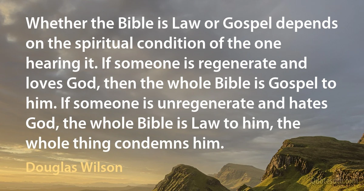 Whether the Bible is Law or Gospel depends on the spiritual condition of the one hearing it. If someone is regenerate and loves God, then the whole Bible is Gospel to him. If someone is unregenerate and hates God, the whole Bible is Law to him, the whole thing condemns him. (Douglas Wilson)