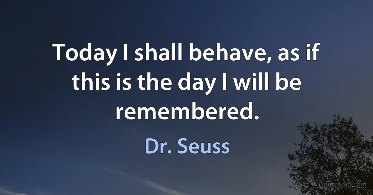 Today I shall behave, as if this is the day I will be remembered. (Dr. Seuss)