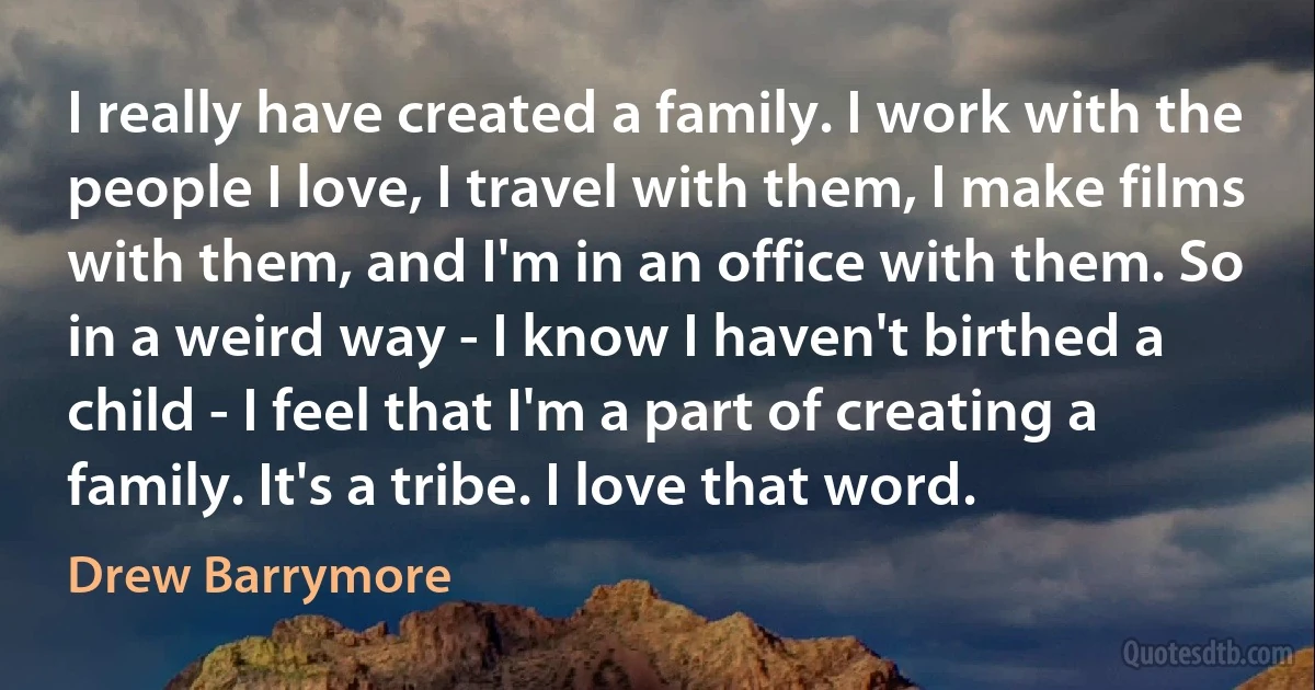 I really have created a family. I work with the people I love, I travel with them, I make films with them, and I'm in an office with them. So in a weird way - I know I haven't birthed a child - I feel that I'm a part of creating a family. It's a tribe. I love that word. (Drew Barrymore)