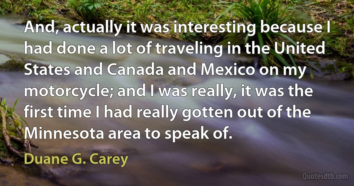 And, actually it was interesting because I had done a lot of traveling in the United States and Canada and Mexico on my motorcycle; and I was really, it was the first time I had really gotten out of the Minnesota area to speak of. (Duane G. Carey)