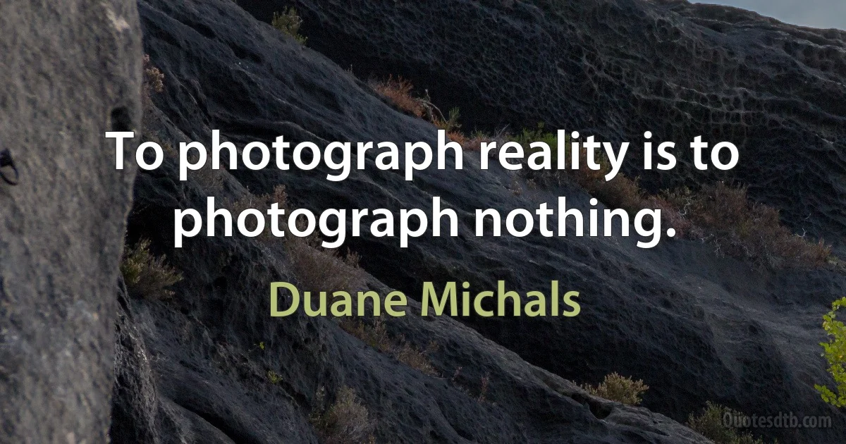 To photograph reality is to photograph nothing. (Duane Michals)