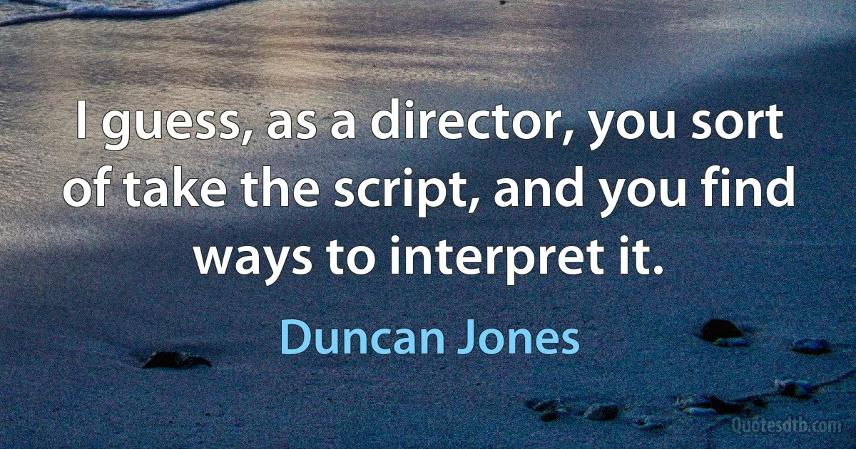 I guess, as a director, you sort of take the script, and you find ways to interpret it. (Duncan Jones)