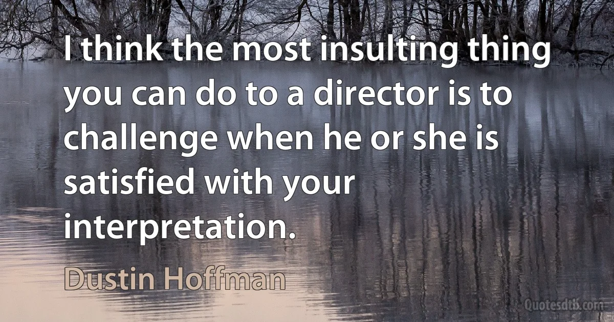 I think the most insulting thing you can do to a director is to challenge when he or she is satisfied with your interpretation. (Dustin Hoffman)