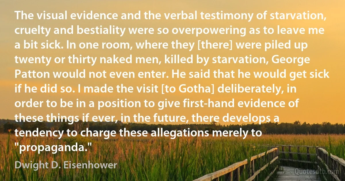 The visual evidence and the verbal testimony of starvation, cruelty and bestiality were so overpowering as to leave me a bit sick. In one room, where they [there] were piled up twenty or thirty naked men, killed by starvation, George Patton would not even enter. He said that he would get sick if he did so. I made the visit [to Gotha] deliberately, in order to be in a position to give first-hand evidence of these things if ever, in the future, there develops a tendency to charge these allegations merely to "propaganda." (Dwight D. Eisenhower)