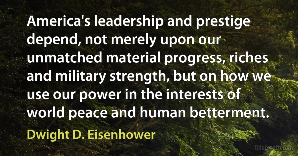 America's leadership and prestige depend, not merely upon our unmatched material progress, riches and military strength, but on how we use our power in the interests of world peace and human betterment. (Dwight D. Eisenhower)