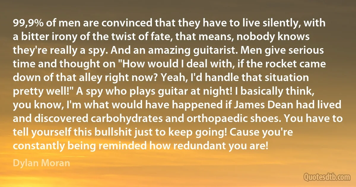 99,9% of men are convinced that they have to live silently, with a bitter irony of the twist of fate, that means, nobody knows they're really a spy. And an amazing guitarist. Men give serious time and thought on "How would I deal with, if the rocket came down of that alley right now? Yeah, I'd handle that situation pretty well!" A spy who plays guitar at night! I basically think, you know, I'm what would have happened if James Dean had lived and discovered carbohydrates and orthopaedic shoes. You have to tell yourself this bullshit just to keep going! Cause you're constantly being reminded how redundant you are! (Dylan Moran)