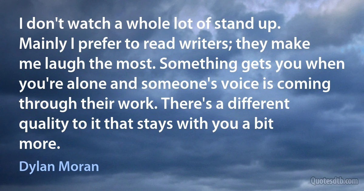 I don't watch a whole lot of stand up. Mainly I prefer to read writers; they make me laugh the most. Something gets you when you're alone and someone's voice is coming through their work. There's a different quality to it that stays with you a bit more. (Dylan Moran)