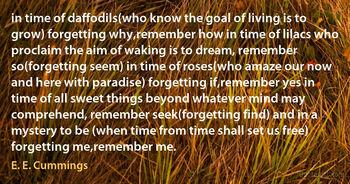 in time of daffodils(who know the goal of living is to grow) forgetting why,remember how in time of lilacs who proclaim the aim of waking is to dream, remember so(forgetting seem) in time of roses(who amaze our now and here with paradise) forgetting if,remember yes in time of all sweet things beyond whatever mind may comprehend, remember seek(forgetting find) and in a mystery to be (when time from time shall set us free) forgetting me,remember me. (E. E. Cummings)