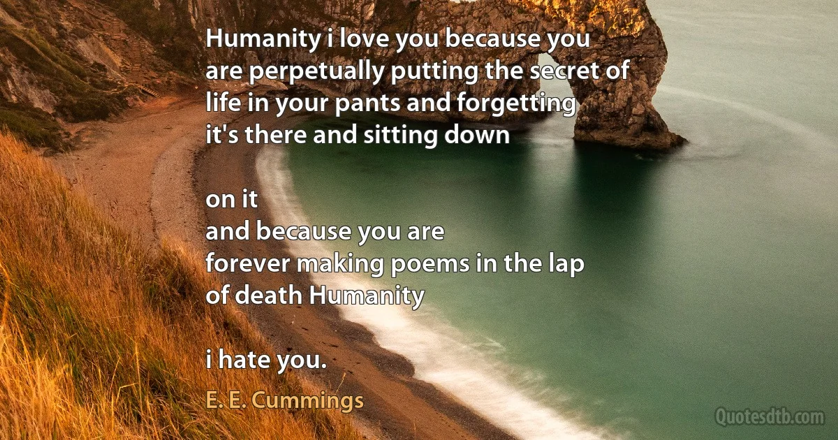 Humanity i love you because you
are perpetually putting the secret of
life in your pants and forgetting
it's there and sitting down

on it
and because you are
forever making poems in the lap
of death Humanity

i hate you. (E. E. Cummings)