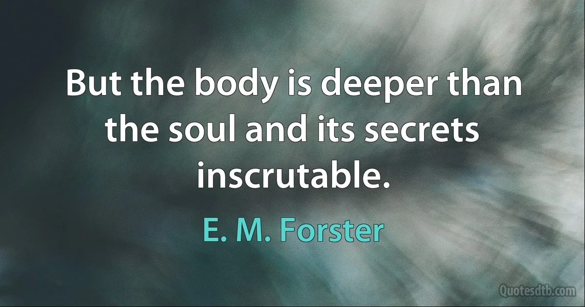 But the body is deeper than the soul and its secrets inscrutable. (E. M. Forster)