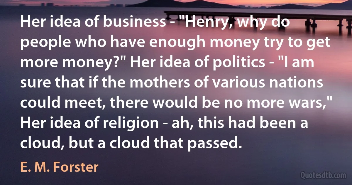 Her idea of business - "Henry, why do people who have enough money try to get more money?" Her idea of politics - "I am sure that if the mothers of various nations could meet, there would be no more wars," Her idea of religion - ah, this had been a cloud, but a cloud that passed. (E. M. Forster)