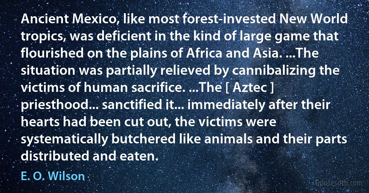 Ancient Mexico, like most forest-invested New World tropics, was deficient in the kind of large game that flourished on the plains of Africa and Asia. ...The situation was partially relieved by cannibalizing the victims of human sacrifice. ...The [ Aztec ] priesthood... sanctified it... immediately after their hearts had been cut out, the victims were systematically butchered like animals and their parts distributed and eaten. (E. O. Wilson)