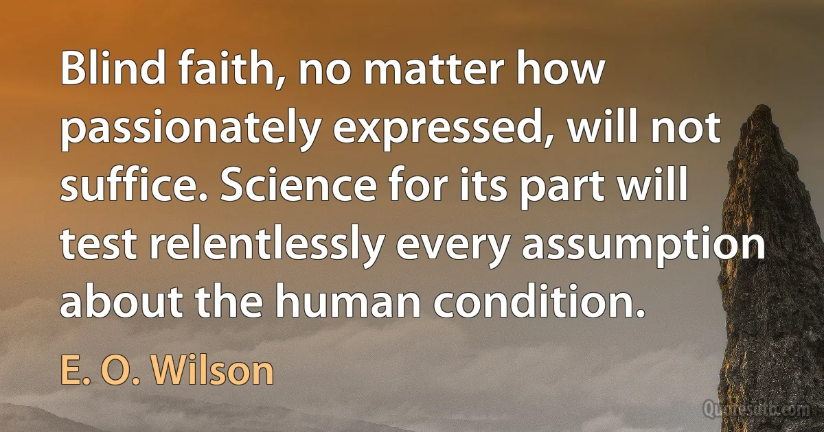 Blind faith, no matter how passionately expressed, will not suffice. Science for its part will test relentlessly every assumption about the human condition. (E. O. Wilson)