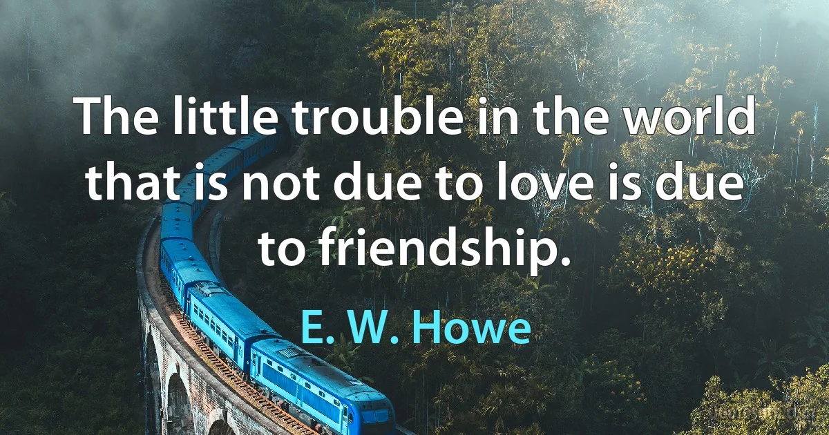 The little trouble in the world that is not due to love is due to friendship. (E. W. Howe)