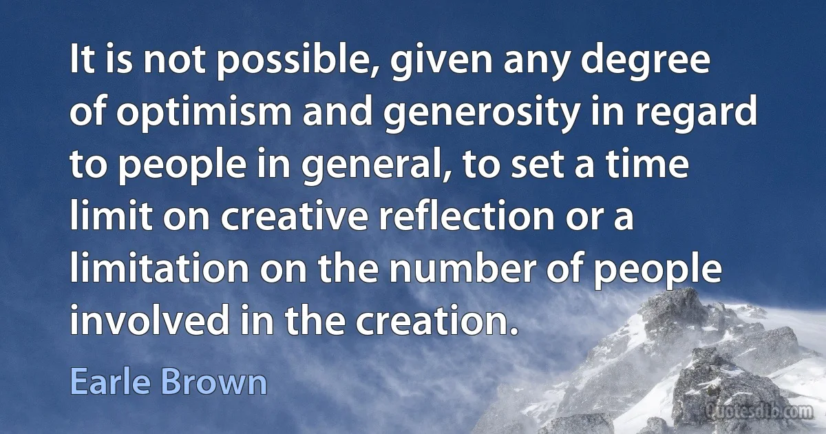 It is not possible, given any degree of optimism and generosity in regard to people in general, to set a time limit on creative reflection or a limitation on the number of people involved in the creation. (Earle Brown)