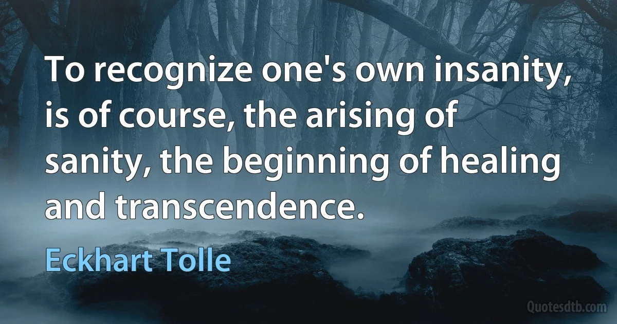 To recognize one's own insanity, is of course, the arising of sanity, the beginning of healing and transcendence. (Eckhart Tolle)