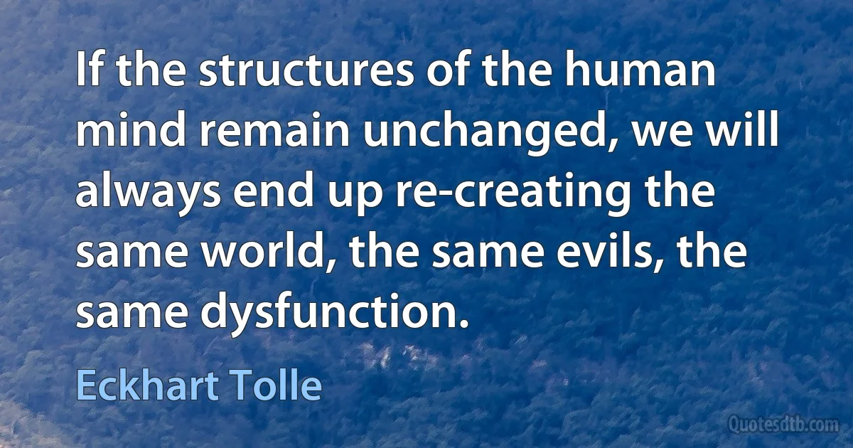 If the structures of the human mind remain unchanged, we will always end up re-creating the same world, the same evils, the same dysfunction. (Eckhart Tolle)