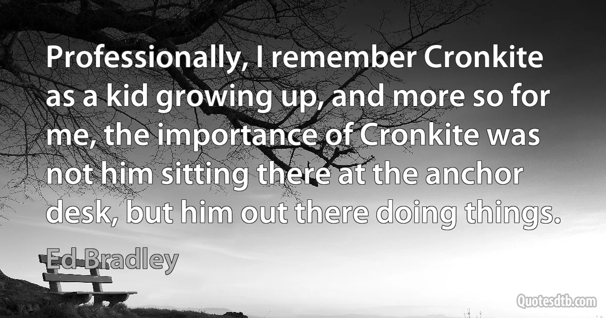 Professionally, I remember Cronkite as a kid growing up, and more so for me, the importance of Cronkite was not him sitting there at the anchor desk, but him out there doing things. (Ed Bradley)