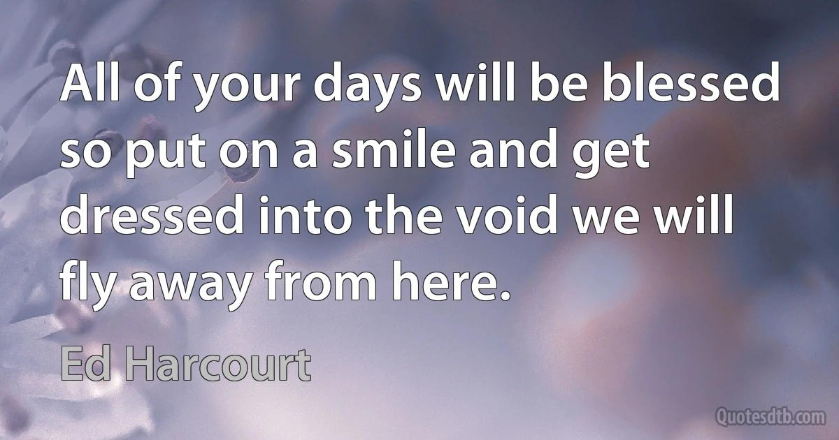 All of your days will be blessed so put on a smile and get dressed into the void we will fly away from here. (Ed Harcourt)