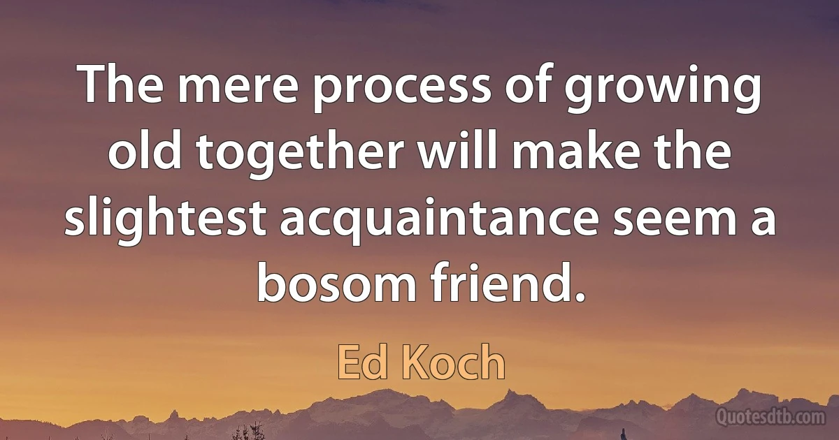 The mere process of growing old together will make the slightest acquaintance seem a bosom friend. (Ed Koch)