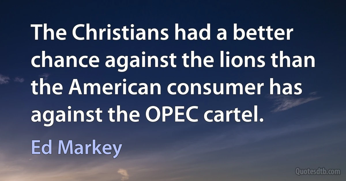 The Christians had a better chance against the lions than the American consumer has against the OPEC cartel. (Ed Markey)