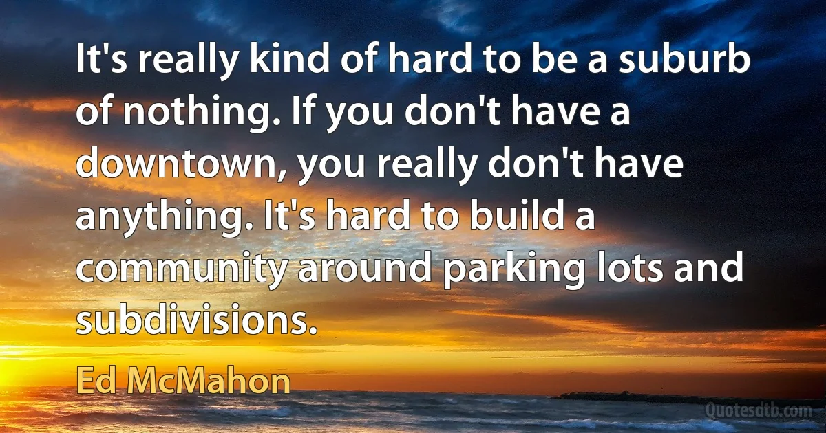 It's really kind of hard to be a suburb of nothing. If you don't have a downtown, you really don't have anything. It's hard to build a community around parking lots and subdivisions. (Ed McMahon)