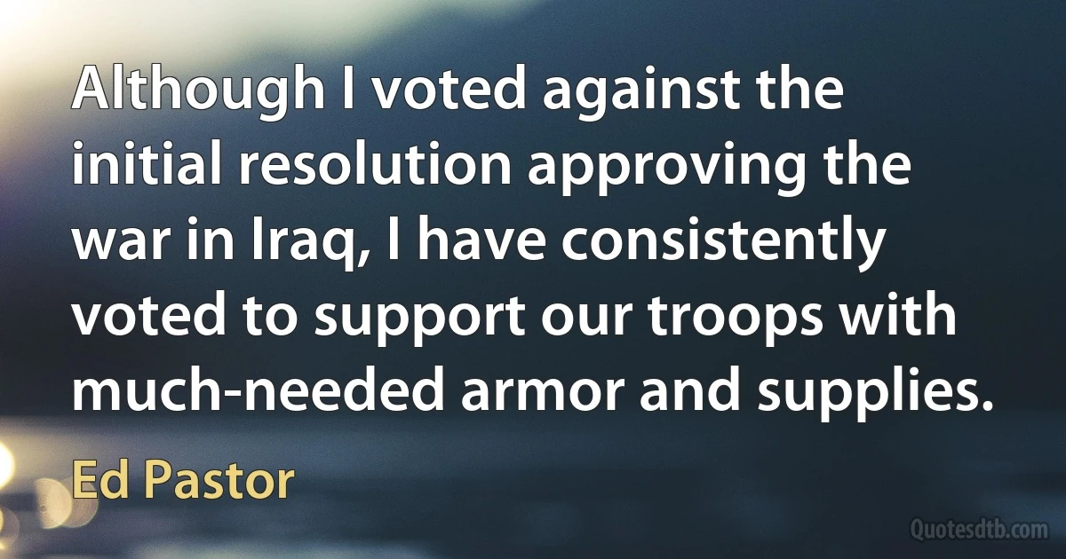 Although I voted against the initial resolution approving the war in Iraq, I have consistently voted to support our troops with much-needed armor and supplies. (Ed Pastor)