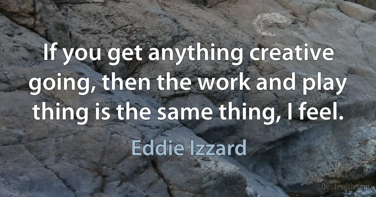 If you get anything creative going, then the work and play thing is the same thing, I feel. (Eddie Izzard)