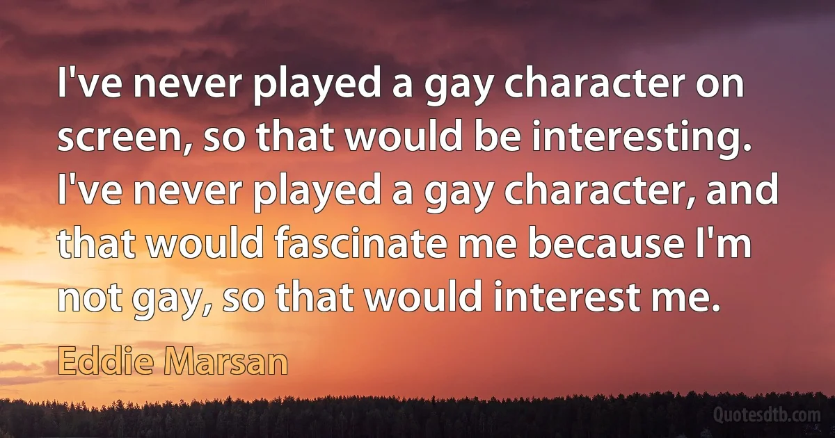 I've never played a gay character on screen, so that would be interesting. I've never played a gay character, and that would fascinate me because I'm not gay, so that would interest me. (Eddie Marsan)