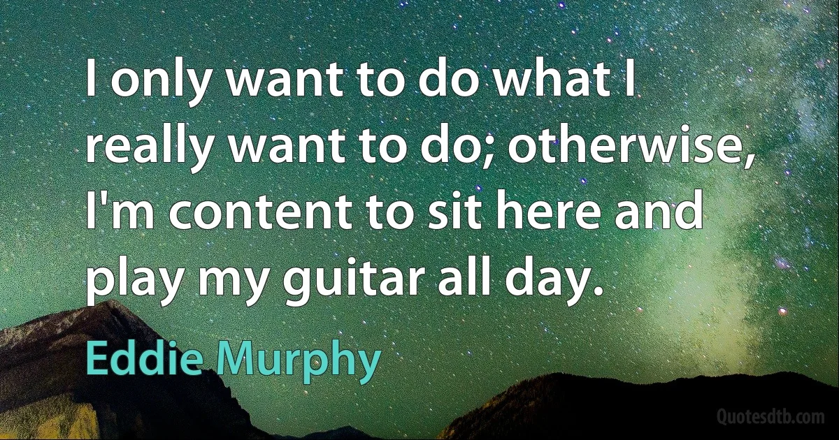 I only want to do what I really want to do; otherwise, I'm content to sit here and play my guitar all day. (Eddie Murphy)