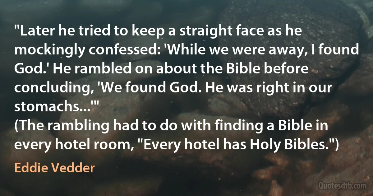 "Later he tried to keep a straight face as he mockingly confessed: 'While we were away, I found God.' He rambled on about the Bible before concluding, 'We found God. He was right in our stomachs...'"
(The rambling had to do with finding a Bible in every hotel room, "Every hotel has Holy Bibles.") (Eddie Vedder)