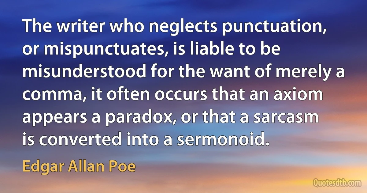 The writer who neglects punctuation, or mispunctuates, is liable to be misunderstood for the want of merely a comma, it often occurs that an axiom appears a paradox, or that a sarcasm is converted into a sermonoid. (Edgar Allan Poe)