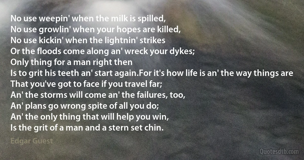 No use weepin' when the milk is spilled,
No use growlin' when your hopes are killed,
No use kickin' when the lightnin' strikes
Or the floods come along an' wreck your dykes;
Only thing for a man right then
Is to grit his teeth an' start again.For it's how life is an' the way things are
That you've got to face if you travel far;
An' the storms will come an' the failures, too,
An' plans go wrong spite of all you do;
An' the only thing that will help you win,
Is the grit of a man and a stern set chin. (Edgar Guest)