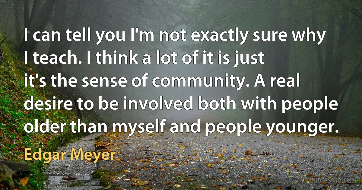 I can tell you I'm not exactly sure why I teach. I think a lot of it is just it's the sense of community. A real desire to be involved both with people older than myself and people younger. (Edgar Meyer)