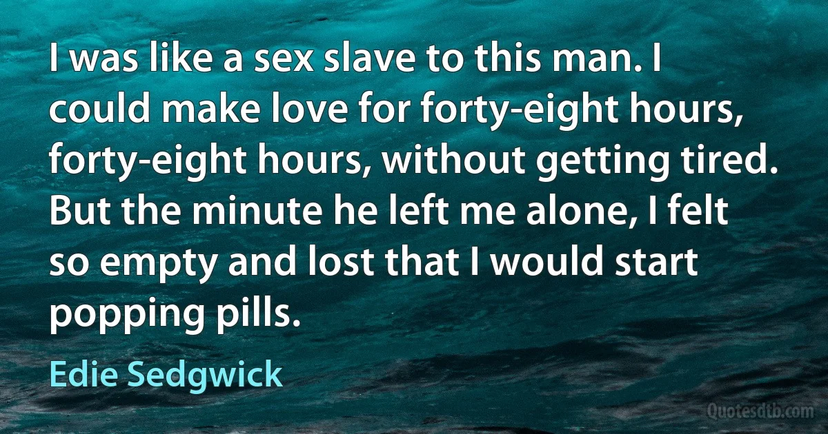 I was like a sex slave to this man. I could make love for forty-eight hours, forty-eight hours, without getting tired. But the minute he left me alone, I felt so empty and lost that I would start popping pills. (Edie Sedgwick)