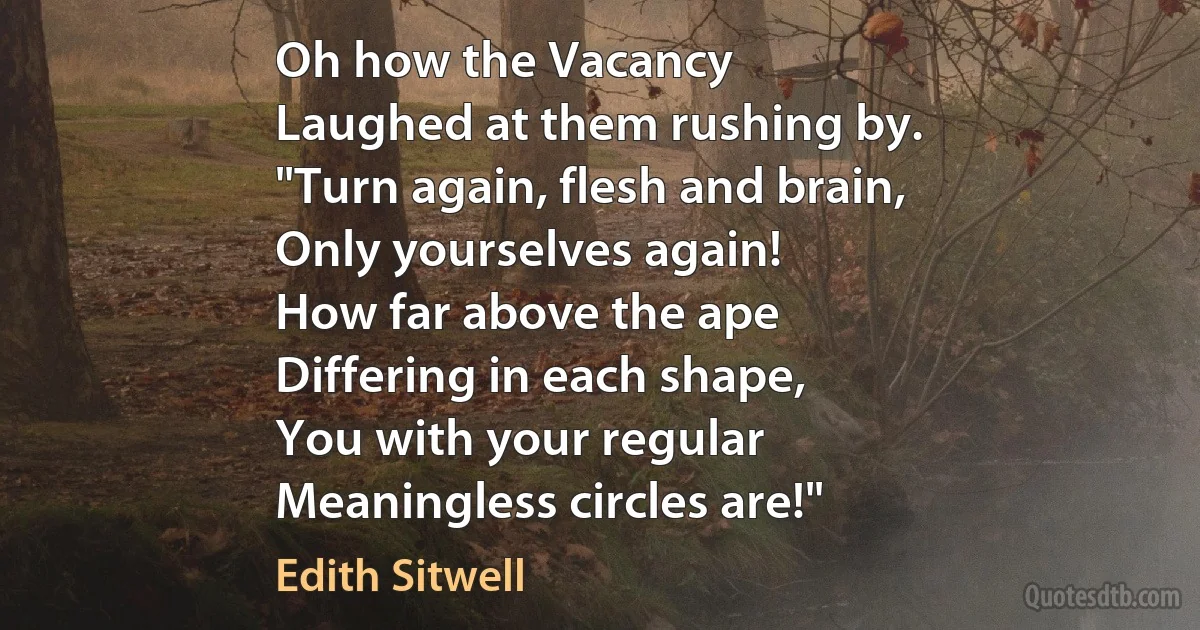 Oh how the Vacancy
Laughed at them rushing by.
"Turn again, flesh and brain,
Only yourselves again!
How far above the ape
Differing in each shape,
You with your regular
Meaningless circles are!" (Edith Sitwell)