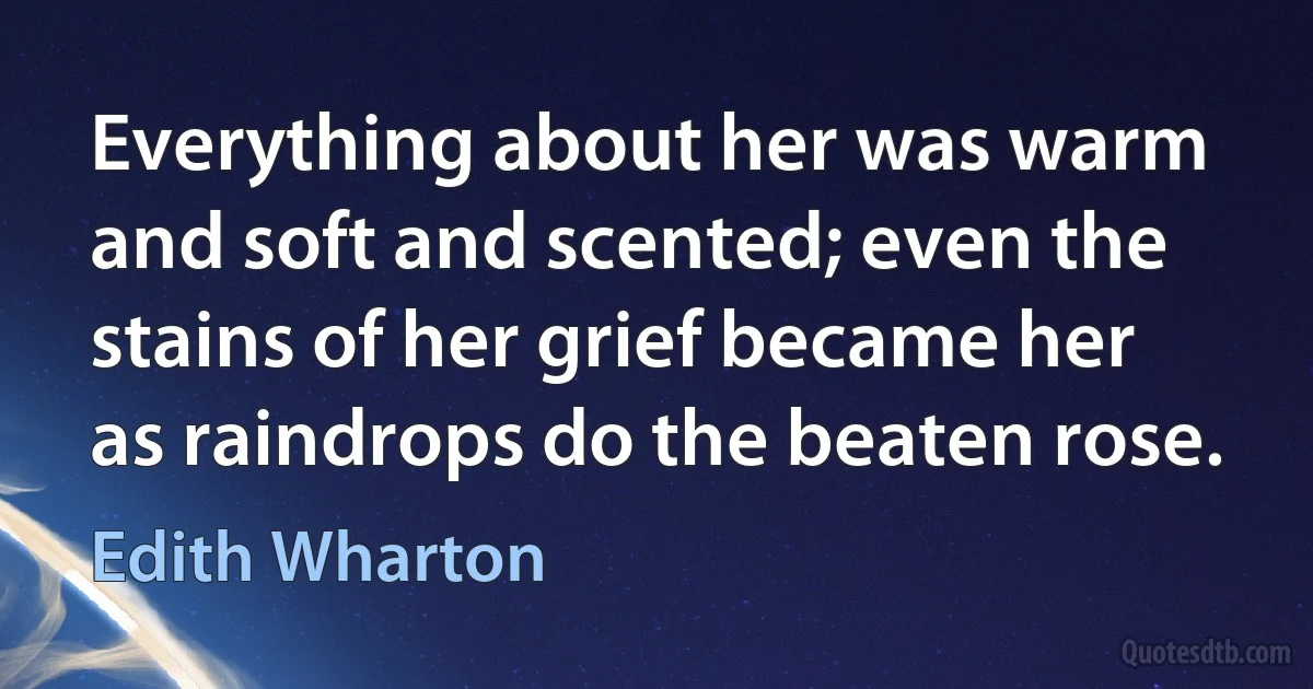 Everything about her was warm and soft and scented; even the stains of her grief became her as raindrops do the beaten rose. (Edith Wharton)