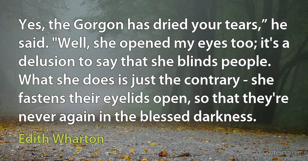 Yes, the Gorgon has dried your tears,” he said. "Well, she opened my eyes too; it's a delusion to say that she blinds people. What she does is just the contrary - she fastens their eyelids open, so that they're never again in the blessed darkness. (Edith Wharton)