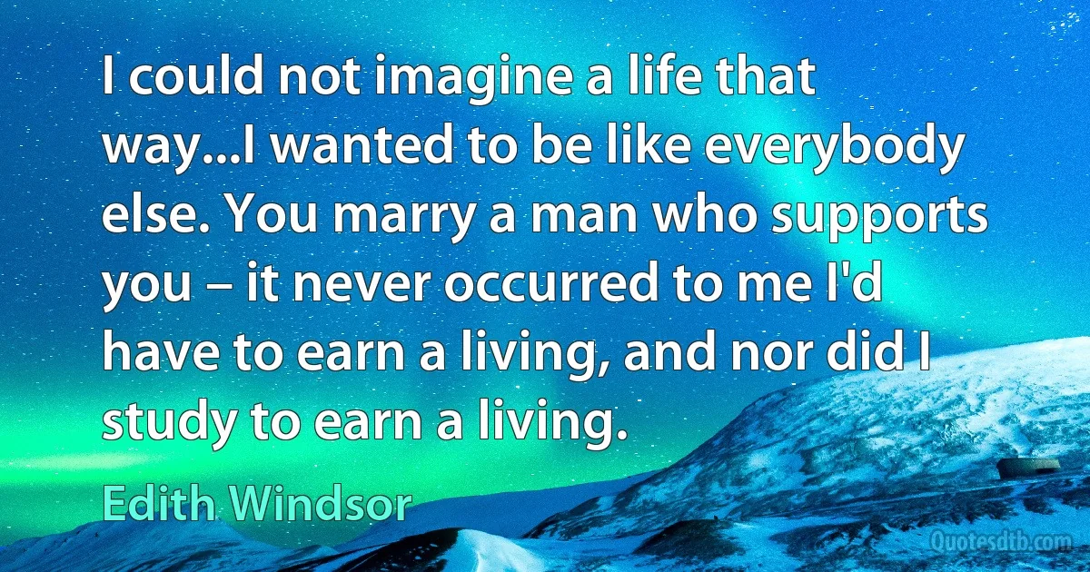 I could not imagine a life that way...I wanted to be like everybody else. You marry a man who supports you – it never occurred to me I'd have to earn a living, and nor did I study to earn a living. (Edith Windsor)