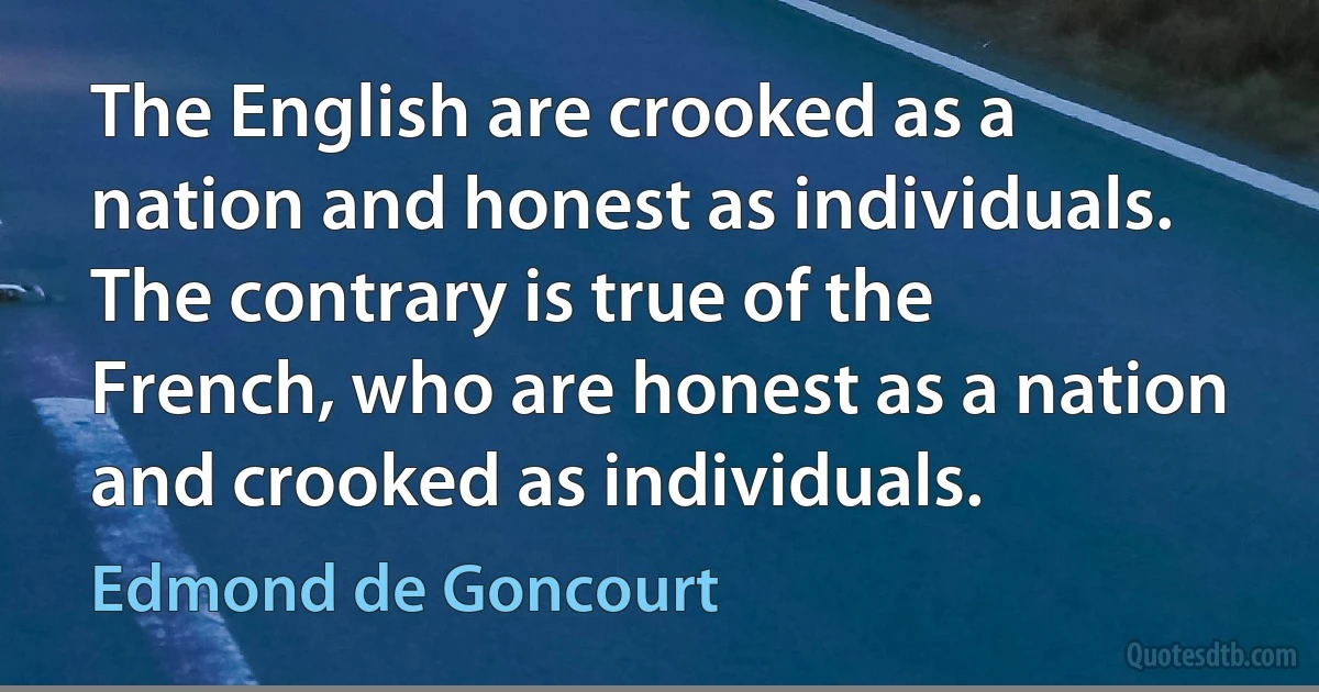 The English are crooked as a nation and honest as individuals. The contrary is true of the French, who are honest as a nation and crooked as individuals. (Edmond de Goncourt)