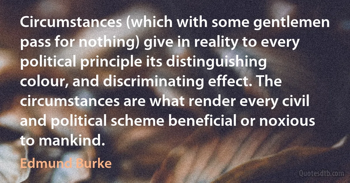 Circumstances (which with some gentlemen pass for nothing) give in reality to every political principle its distinguishing colour, and discriminating effect. The circumstances are what render every civil and political scheme beneficial or noxious to mankind. (Edmund Burke)