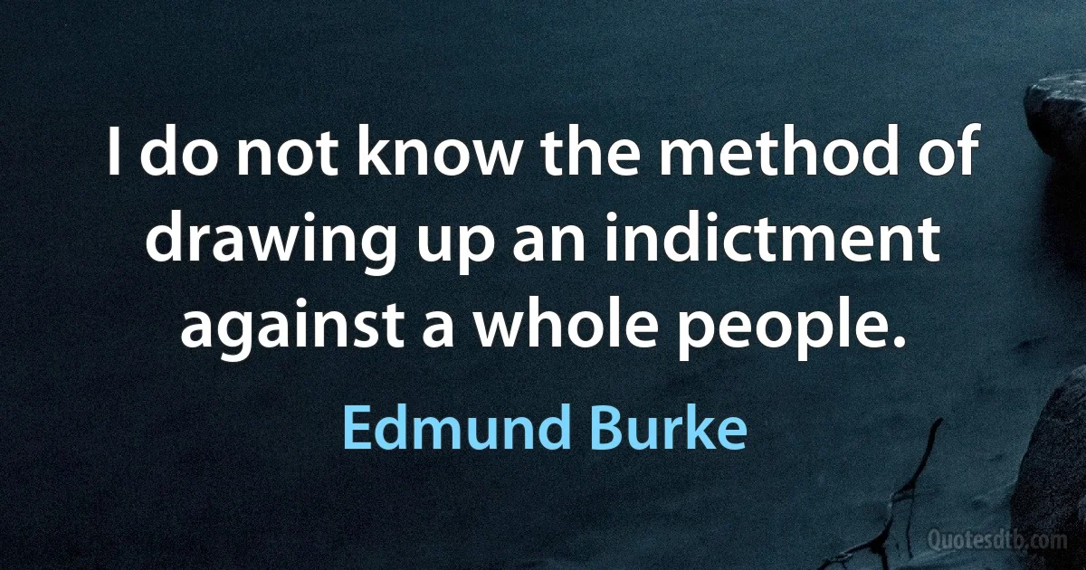 I do not know the method of drawing up an indictment against a whole people. (Edmund Burke)