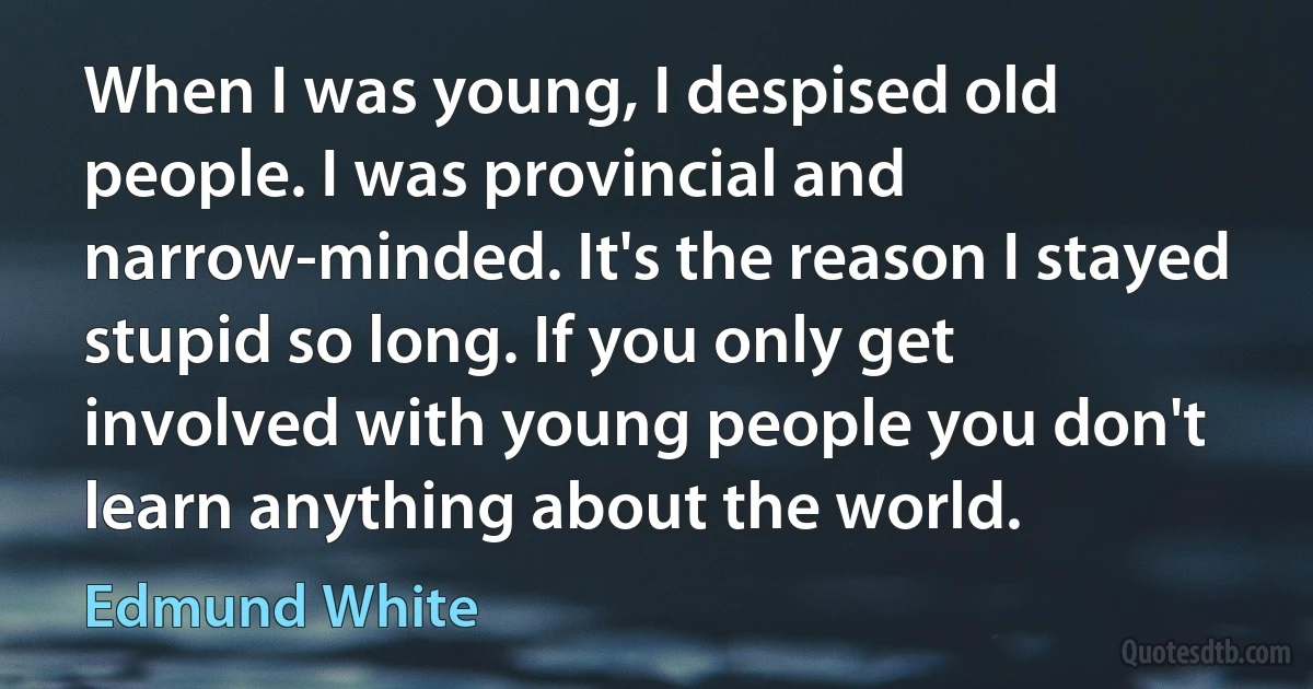 When I was young, I despised old people. I was provincial and narrow-minded. It's the reason I stayed stupid so long. If you only get involved with young people you don't learn anything about the world. (Edmund White)