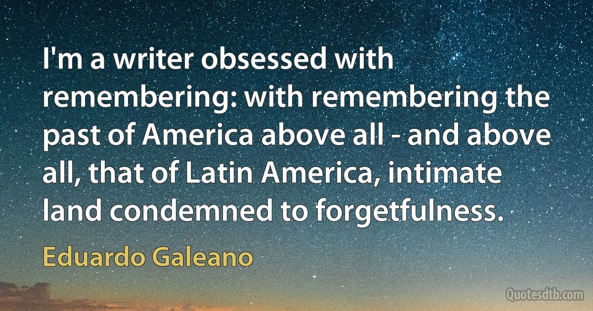 I'm a writer obsessed with remembering: with remembering the past of America above all - and above all, that of Latin America, intimate land condemned to forgetfulness. (Eduardo Galeano)