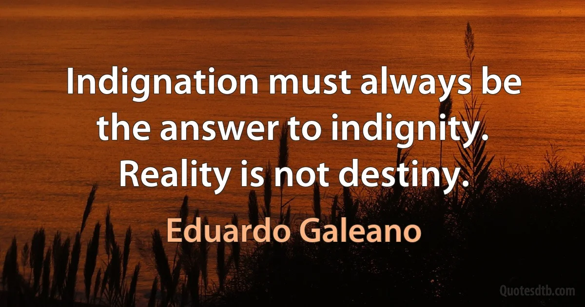 Indignation must always be the answer to indignity. Reality is not destiny. (Eduardo Galeano)