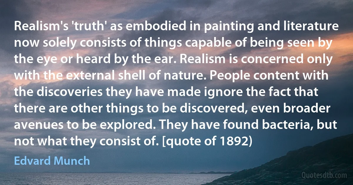 Realism's 'truth' as embodied in painting and literature now solely consists of things capable of being seen by the eye or heard by the ear. Realism is concerned only with the external shell of nature. People content with the discoveries they have made ignore the fact that there are other things to be discovered, even broader avenues to be explored. They have found bacteria, but not what they consist of. [quote of 1892) (Edvard Munch)