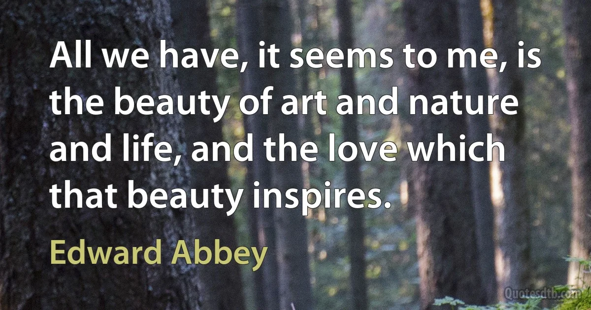 All we have, it seems to me, is the beauty of art and nature and life, and the love which that beauty inspires. (Edward Abbey)