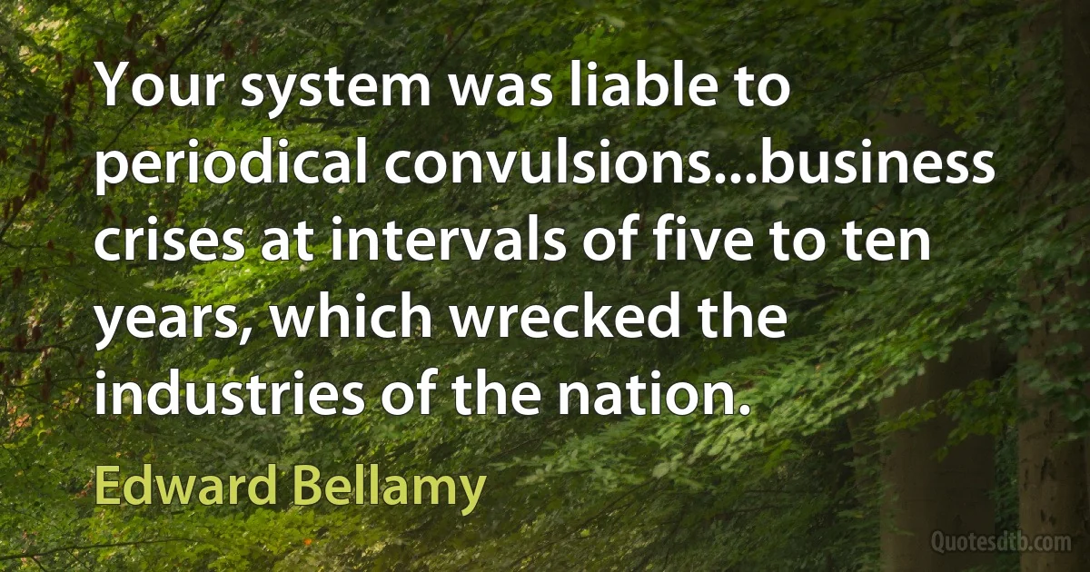 Your system was liable to periodical convulsions...business crises at intervals of five to ten years, which wrecked the industries of the nation. (Edward Bellamy)